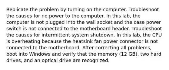 Replicate the problem by turning on the computer. Troubleshoot the causes for no power to the computer. In this lab, the computer is not plugged into the wall socket and the case power switch is not connected to the motherboard header. Troubleshoot the causes for intermittent system shutdown. In this lab, the CPU is overheating because the heatsink fan power connector is not connected to the motherboard. After correcting all problems, boot into Windows and verify that the memory (12 GB), two hard drives, and an optical drive are recognized.