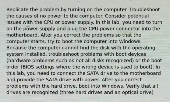 Replicate the problem by turning on the computer. Troubleshoot the causes of no power to the computer. Consider potential issues with the CPU or power supply. In this lab, you need to turn on the power supply and plug the CPU power connector into the motherboard. After you correct the problems so that the computer starts, try to boot the computer into Windows. Because the computer cannot find the disk with the operating system installed, troubleshoot problems with boot devices (hardware problems such as not all disks recognized) or the boot order (BIOS settings where the wrong device is used to boot). In this lab, you need to connect the SATA drive to the motherboard and provide the SATA drive with power. After you correct problems with the hard drive, boot into Windows. Verify that all drives are recognized (three hard drives and an optical drive)