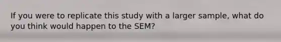 If you were to replicate this study with a larger sample, what do you think would happen to the SEM?