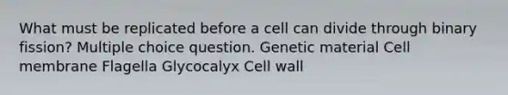 What must be replicated before a cell can divide through binary fission? Multiple choice question. Genetic material Cell membrane Flagella Glycocalyx Cell wall