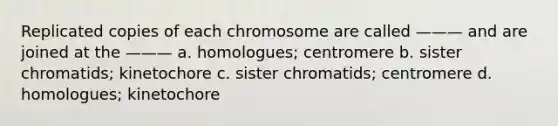 Replicated copies of each chromosome are called ——— and are joined at the ——— a. homologues; centromere b. sister chromatids; kinetochore c. sister chromatids; centromere d. homologues; kinetochore