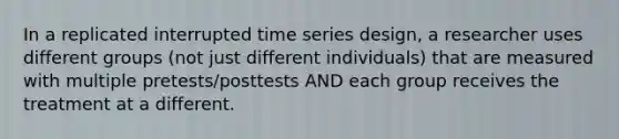 In a replicated interrupted time series design, a researcher uses different groups (not just different individuals) that are measured with multiple pretests/posttests AND each group receives the treatment at a different.