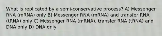 What is replicated by a semi-conservative process? A) Messenger RNA (mRNA) only B) Messenger RNA (mRNA) and transfer RNA (tRNA) only C) Messenger RNA (mRNA), transfer RNA (tRNA) and DNA only D) DNA only