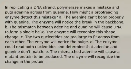 In replicating a DNA strand, polymerase makes a mistake and puts adenine across from guanine. How might a proofreading enzyme detect this mistake? a. The adenine can't bond properly with guanine. The enzyme will notice the break in the backbone. b. The mismatch between adenine and guanine will cause DNA to form a single helix. The enzyme will recognize this shape change. c. The two nucleotides are too large to fit across from each other. The enzyme will notice the bulge. d. The enzyme could read both nucleotides and determine that adenine and guanine don't match. e. The mismatched adenine will cause a mutant protein to be produced. The enzyme will recognize the change in the protein.