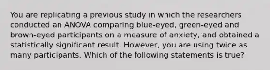 You are replicating a previous study in which the researchers conducted an ANOVA comparing blue-eyed, green-eyed and brown-eyed participants on a measure of anxiety, and obtained a statistically significant result. However, you are using twice as many participants. Which of the following statements is true?