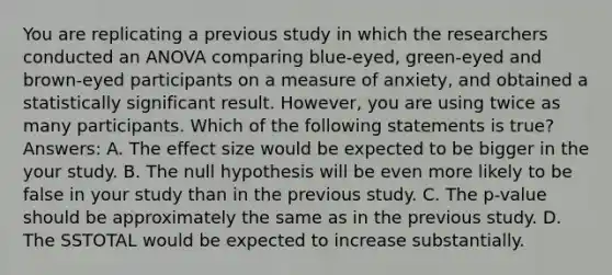 You are replicating a previous study in which the researchers conducted an ANOVA comparing blue-eyed, green-eyed and brown-eyed participants on a measure of anxiety, and obtained a statistically significant result. However, you are using twice as many participants. Which of the following statements is true? Answers: A. The effect size would be expected to be bigger in the your study. B. The null hypothesis will be even more likely to be false in your study than in the previous study. C. The p-value should be approximately the same as in the previous study. D. The SSTOTAL would be expected to increase substantially.