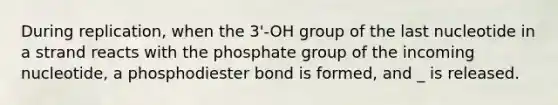 During replication, when the 3'-OH group of the last nucleotide in a strand reacts with the phosphate group of the incoming nucleotide, a phosphodiester bond is formed, and _ is released.