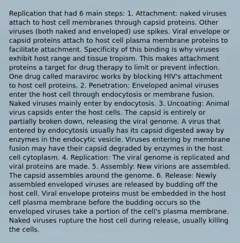 Replication that had 6 main steps: 1. Attachment: naked viruses attach to host cell membranes through capsid proteins. Other viruses (both naked and enveloped) use spikes. Viral envelope or capsid proteins attach to host cell plasma membrane proteins to facilitate attachment. Specificity of this binding is why viruses exhibit host range and tissue tropism. This makes attachment proteins a target for drug therapy to limit or prevent infection. One drug called maraviroc works by blocking HIV's attachment to host cell proteins. 2. Penetration: Enveloped animal viruses enter the host cell through endocytosis or membrane fusion. Naked viruses mainly enter by endocytosis. 3. Uncoating: Animal virus capsids enter the host cells. The capsid is entirely or partially broken down, releasing the viral genome. A virus that entered by endocytosis usually has its capsid digested away by enzymes in the endocytic vesicle. Viruses entering by membrane fusion may have their capsid degraded by enzymes in the host cell cytoplasm. 4. Replication: The viral genome is replicated and viral proteins are made. 5. Assembly: New virions are assembled. The capsid assembles around the genome. 6. Release: Newly assembled enveloped viruses are released by budding off the host cell. Viral envelope proteins must be embedded in the host cell plasma membrane before the budding occurs so the enveloped viruses take a portion of the cell's plasma membrane. Naked viruses rupture the host cell during release, usually killing the cells.