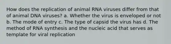 How does the replication of animal RNA viruses differ from that of animal DNA viruses? a. Whether the virus is enveloped or not b. The mode of entry c. The type of capsid the virus has d. The method of RNA synthesis and the nucleic acid that serves as template for viral replication