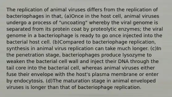 The replication of animal viruses differs from the replication of bacteriophages in that, (a)Once in the host cell, animal viruses undergo a process of "uncoating" whereby the viral genome is separated from its protein coat by proteolytic enzymes; the viral genome in a bacteriophage is ready to go once injected into the bacterial host cell. (b)Compared to bacteriophage replication, synthesis in animal virus replication can take much longer. (c)In the penetration stage, bacteriophages produce lysozyme to weaken the bacterial cell wall and inject their DNA through the tail core into the bacterial cell, whereas animal viruses either fuse their envelope with the host's plasma membrane or enter by endocytosis. (d)The maturation stage in animal enveloped viruses is longer than that of bacteriophage replication.