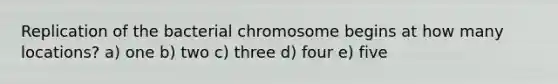 Replication of the bacterial chromosome begins at how many locations? a) one b) two c) three d) four e) five