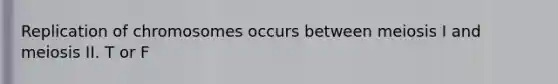 Replication of chromosomes occurs between meiosis I and meiosis II. T or F