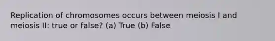 Replication of chromosomes occurs between meiosis I and meiosis II: true or false? (a) True (b) False