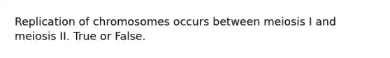 Replication of chromosomes occurs between meiosis I and meiosis II. True or False.