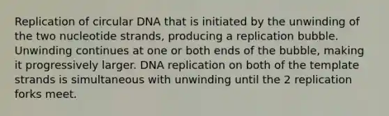 Replication of circular DNA that is initiated by the unwinding of the two nucleotide strands, producing a replication bubble. Unwinding continues at one or both ends of the bubble, making it progressively larger. DNA replication on both of the template strands is simultaneous with unwinding until the 2 replication forks meet.