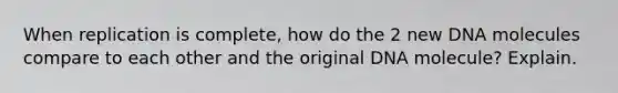 When replication is complete, how do the 2 new DNA molecules compare to each other and the original DNA molecule? Explain.