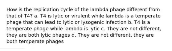 How is the replication cycle of the lambda phage different from that of T4? a. T4 is lytic or virulent while lambda is a temperate phage that can lead to lytic or lysogenic infection b. T4 is a temperate phage while lambda is lytic c. They are not different, they are both lytic phages d. They are not different, they are both temperate phages