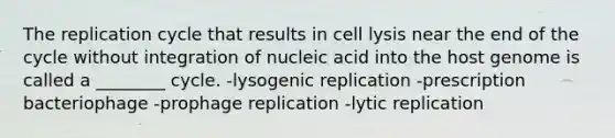 The replication cycle that results in cell lysis near the end of the cycle without integration of nucleic acid into the host genome is called a ________ cycle. -lysogenic replication -prescription bacteriophage -prophage replication -lytic replication