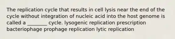 The replication cycle that results in cell lysis near the end of the cycle without integration of nucleic acid into the host genome is called a ________ cycle. lysogenic replication prescription bacteriophage prophage replication lytic replication