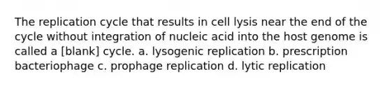 The replication cycle that results in cell lysis near the end of the cycle without integration of nucleic acid into the host genome is called a [blank] cycle. a. lysogenic replication b. prescription bacteriophage c. prophage replication d. lytic replication