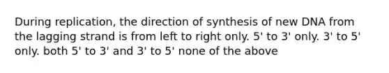 During replication, the direction of synthesis of new DNA from the lagging strand is from left to right only. 5' to 3' only. 3' to 5' only. both 5' to 3' and 3' to 5' none of the above