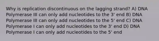 Why is replication discontinuous on the lagging strand? A) DNA Polymerase III can only add nucleotides to the 3' end B) DNA Polymerase III can only add nucleotides to the 5' end C) DNA Polymerase I can only add nucleotides to the 3' end D) DNA Polymerase I can only add nucleotides to the 5' end