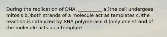 During the replication of DNA, __________ a.)the cell undergoes mitosis b.)both strands of a molecule act as templates c.)the reaction is catalyzed by RNA polymerase d.)only one strand of the molecule acts as a template