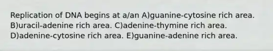 Replication of DNA begins at a/an A)guanine-cytosine rich area. B)uracil-adenine rich area. C)adenine-thymine rich area. D)adenine-cytosine rich area. E)guanine-adenine rich area.