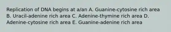 Replication of DNA begins at a/an A. Guanine-cytosine rich area B. Uracil-adenine rich area C. Adenine-thymine rich area D. Adenine-cytosine rich area E. Guanine-adenine rich area