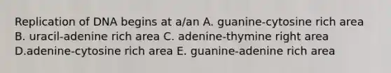 Replication of DNA begins at a/an A. guanine-cytosine rich area B. uracil-adenine rich area C. adenine-thymine right area D.adenine-cytosine rich area E. guanine-adenine rich area