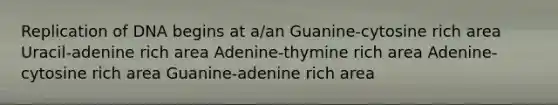 Replication of DNA begins at a/an Guanine-cytosine rich area Uracil-adenine rich area Adenine-thymine rich area Adenine-cytosine rich area Guanine-adenine rich area