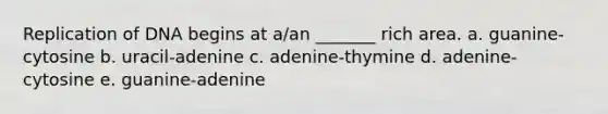 Replication of DNA begins at a/an _______ rich area. a. guanine-cytosine b. uracil-adenine c. adenine-thymine d. adenine-cytosine e. guanine-adenine