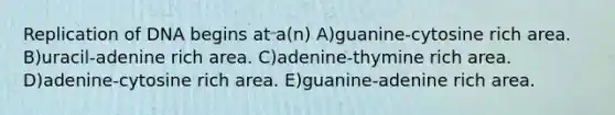 Replication of DNA begins at a(n) A)guanine-cytosine rich area. B)uracil-adenine rich area. C)adenine-thymine rich area. D)adenine-cytosine rich area. E)guanine-adenine rich area.