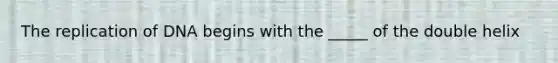 The replication of DNA begins with the _____ of the double helix