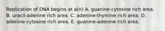 Replication of DNA begins at a(n) A. guanine-cytosine rich area. B. uracil-adenine rich area. C. adenine-thymine rich area. D. adenine-cytosine rich area. E. guanine-adenine rich area.