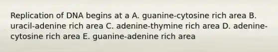 Replication of DNA begins at a A. guanine-cytosine rich area B. uracil-adenine rich area C. adenine-thymine rich area D. adenine-cytosine rich area E. guanine-adenine rich area