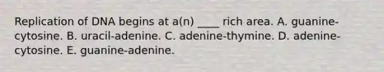 Replication of DNA begins at a(n) ____ rich area. A. guanine-cytosine. B. uracil-adenine. C. adenine-thymine. D. adenine-cytosine. E. guanine-adenine.