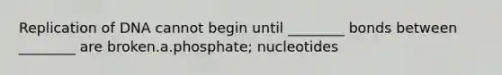 Replication of DNA cannot begin until ________ bonds between ________ are broken.a.phosphate; nucleotides