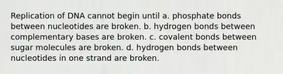 Replication of DNA cannot begin until a. phosphate bonds between nucleotides are broken. b. hydrogen bonds between complementary bases are broken. c. <a href='https://www.questionai.com/knowledge/kWply8IKUM-covalent-bonds' class='anchor-knowledge'>covalent bonds</a> between sugar molecules are broken. d. hydrogen bonds between nucleotides in one strand are broken.