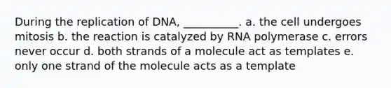 During the replication of DNA, __________. a. the cell undergoes mitosis b. the reaction is catalyzed by RNA polymerase c. errors never occur d. both strands of a molecule act as templates e. only one strand of the molecule acts as a template