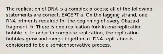 The replication of DNA is a complex process; all of the following statements are correct, EXCEPT a. On the lagging strand, one RNA primer is required for the beginning of every Okazaki fragment. b. There is one replication fork in one replication bubble. c. In order to complete replication, the replication bubbles grow and merge together. d. DNA replication is considered to be a semiconservative process.