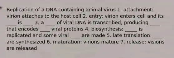 Replication of a DNA containing animal virus 1. attachment: virion attaches to the host cell 2. entry: virion enters cell and its ____ is ____ 3. a ____ of viral DNA is transcribed, producing ____ that encodes ____ viral proteins 4. biosynthesis: _____ is replicated and some viral ____ are made 5. late translation: ____ are synthesized 6. maturation: virions mature 7. release: visions are released