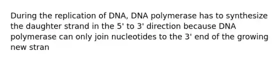 During the replication of DNA, DNA polymerase has to synthesize the daughter strand in the 5' to 3' direction because DNA polymerase can only join nucleotides to the 3' end of the growing new stran