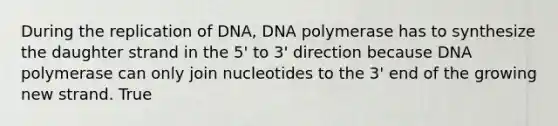 During the replication of DNA, DNA polymerase has to synthesize the daughter strand in the 5' to 3' direction because DNA polymerase can only join nucleotides to the 3' end of the growing new strand. True