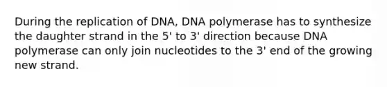 During the replication of DNA, DNA polymerase has to synthesize the daughter strand in the 5' to 3' direction because DNA polymerase can only join nucleotides to the 3' end of the growing new strand.