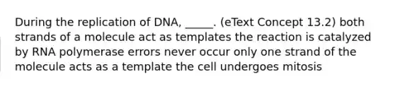 During the replication of DNA, _____. (eText Concept 13.2) both strands of a molecule act as templates the reaction is catalyzed by RNA polymerase errors never occur only one strand of the molecule acts as a template the cell undergoes mitosis