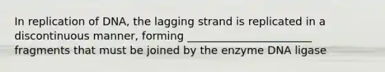 In replication of DNA, the lagging strand is replicated in a discontinuous manner, forming _______________________ fragments that must be joined by the enzyme DNA ligase