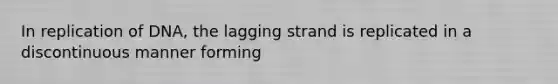 In replication of DNA, the lagging strand is replicated in a discontinuous manner forming
