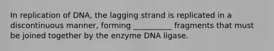 In replication of DNA, the lagging strand is replicated in a discontinuous manner, forming __________ fragments that must be joined together by the enzyme DNA ligase.