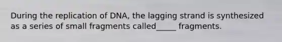 During the replication of DNA, the lagging strand is synthesized as a series of small fragments called_____ fragments.